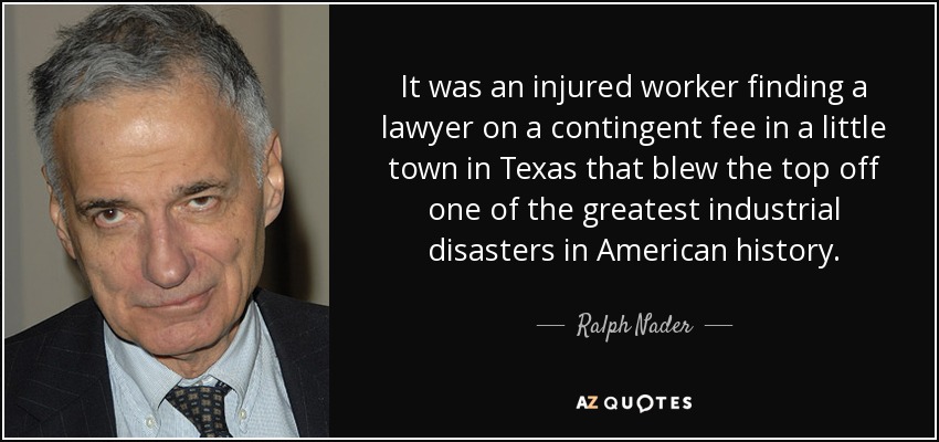 It was an injured worker finding a lawyer on a contingent fee in a little town in Texas that blew the top off one of the greatest industrial disasters in American history. - Ralph Nader