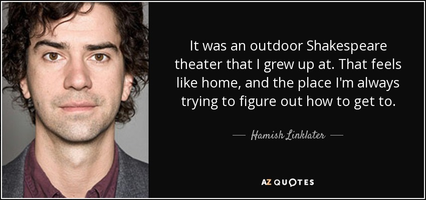 It was an outdoor Shakespeare theater that I grew up at. That feels like home, and the place I'm always trying to figure out how to get to. - Hamish Linklater
