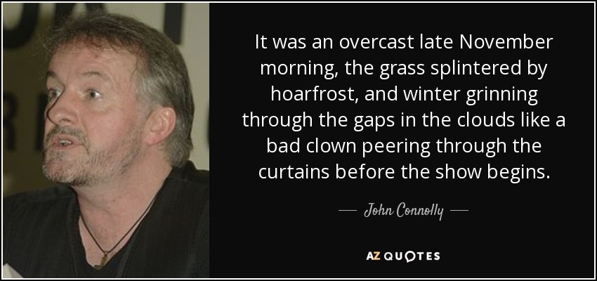 It was an overcast late November morning, the grass splintered by hoarfrost, and winter grinning through the gaps in the clouds like a bad clown peering through the curtains before the show begins. - John Connolly