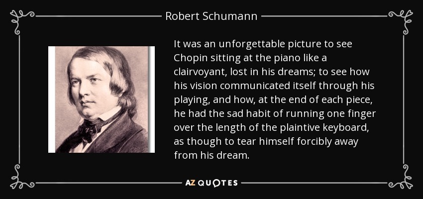 It was an unforgettable picture to see Chopin sitting at the piano like a clairvoyant, lost in his dreams; to see how his vision communicated itself through his playing, and how, at the end of each piece, he had the sad habit of running one finger over the length of the plaintive keyboard, as though to tear himself forcibly away from his dream. - Robert Schumann