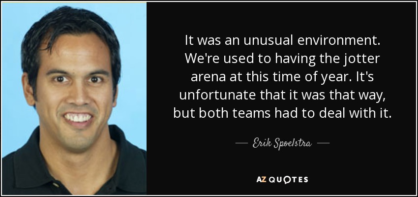 It was an unusual environment. We're used to having the jotter arena at this time of year. It's unfortunate that it was that way, but both teams had to deal with it. - Erik Spoelstra