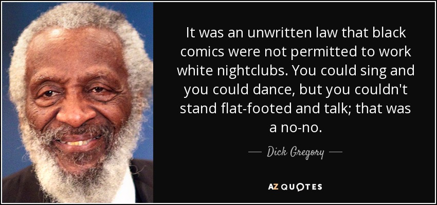 It was an unwritten law that black comics were not permitted to work white nightclubs. You could sing and you could dance, but you couldn't stand flat-footed and talk; that was a no-no. - Dick Gregory