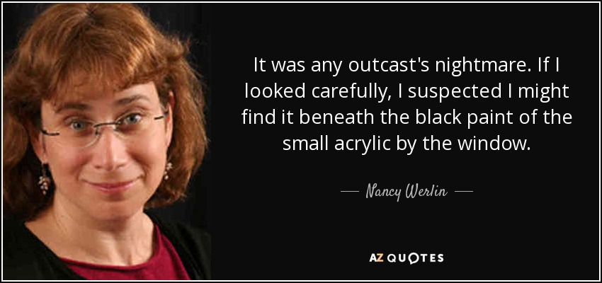 It was any outcast's nightmare. If I looked carefully, I suspected I might find it beneath the black paint of the small acrylic by the window. - Nancy Werlin