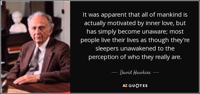 It was apparent that all of mankind is actually motivated by inner love, but has simply become unaware; most people live their lives as though they're sleepers unawakened to the perception of who they really are. - David Hawkins