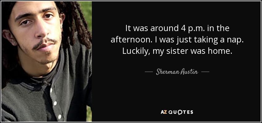 It was around 4 p.m. in the afternoon. I was just taking a nap. Luckily, my sister was home. - Sherman Austin