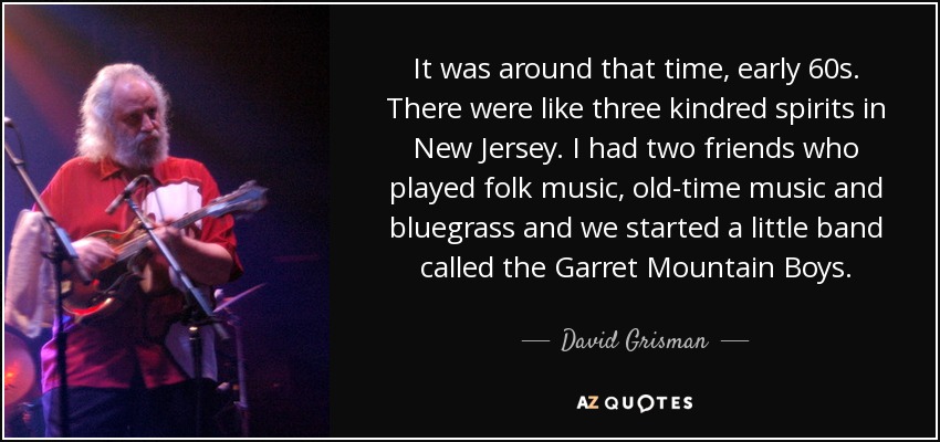 It was around that time, early 60s. There were like three kindred spirits in New Jersey. I had two friends who played folk music, old-time music and bluegrass and we started a little band called the Garret Mountain Boys. - David Grisman