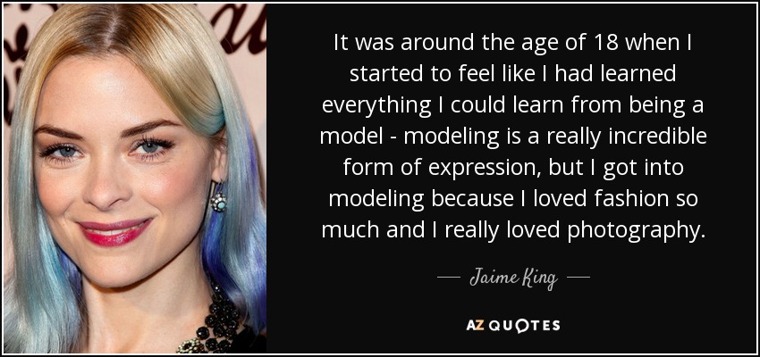 It was around the age of 18 when I started to feel like I had learned everything I could learn from being a model - modeling is a really incredible form of expression, but I got into modeling because I loved fashion so much and I really loved photography. - Jaime King