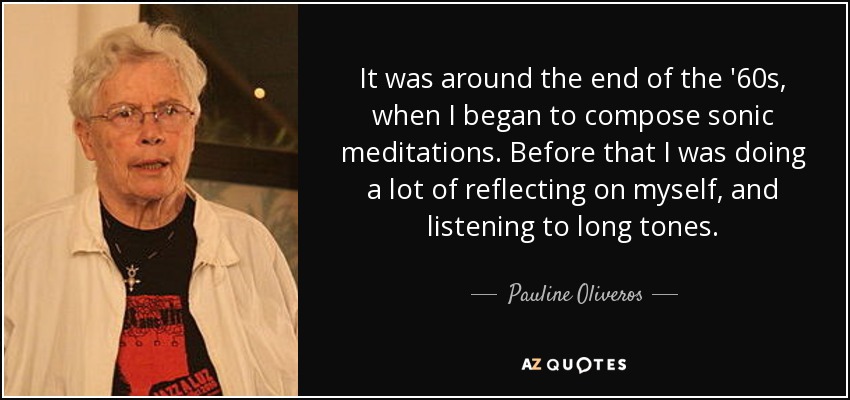 It was around the end of the '60s, when I began to compose sonic meditations. Before that I was doing a lot of reflecting on myself, and listening to long tones. - Pauline Oliveros