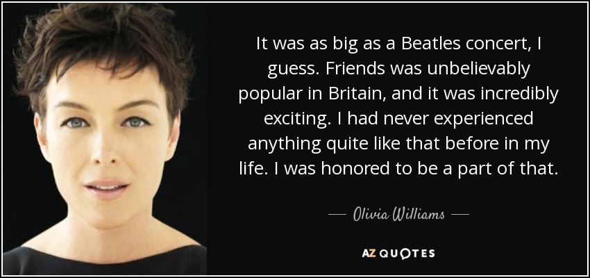It was as big as a Beatles concert, I guess. Friends was unbelievably popular in Britain, and it was incredibly exciting. I had never experienced anything quite like that before in my life. I was honored to be a part of that. - Olivia Williams