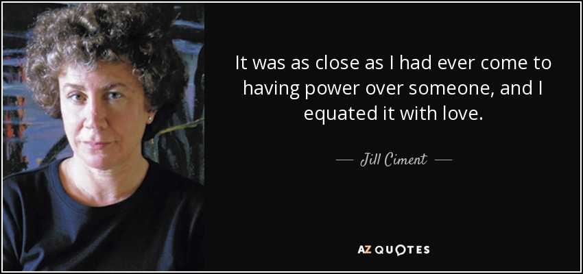 It was as close as I had ever come to having power over someone, and I equated it with love. - Jill Ciment