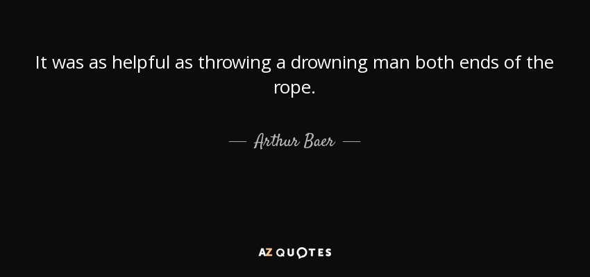 It was as helpful as throwing a drowning man both ends of the rope. - Arthur Baer