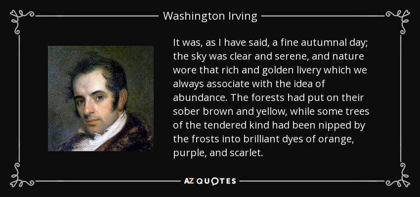 It was, as I have said, a fine autumnal day; the sky was clear and serene, and nature wore that rich and golden livery which we always associate with the idea of abundance. The forests had put on their sober brown and yellow, while some trees of the tendered kind had been nipped by the frosts into brilliant dyes of orange, purple, and scarlet. - Washington Irving