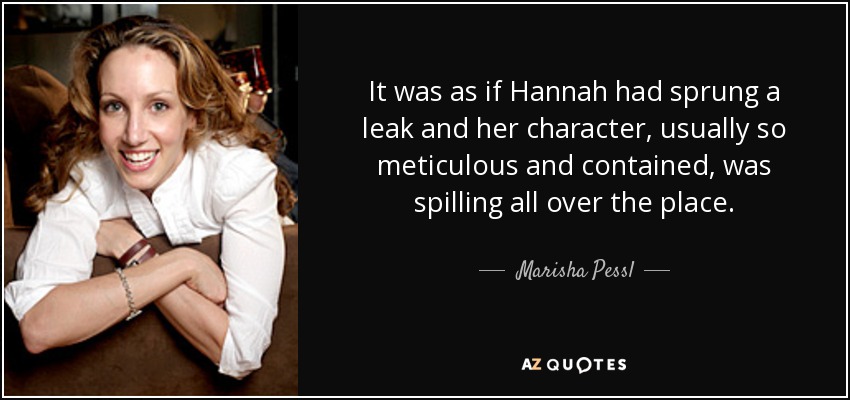 It was as if Hannah had sprung a leak and her character, usually so meticulous and contained, was spilling all over the place. - Marisha Pessl