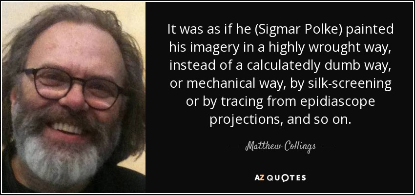 It was as if he (Sigmar Polke) painted his imagery in a highly wrought way, instead of a calculatedly dumb way, or mechanical way, by silk-screening or by tracing from epidiascope projections, and so on. - Matthew Collings