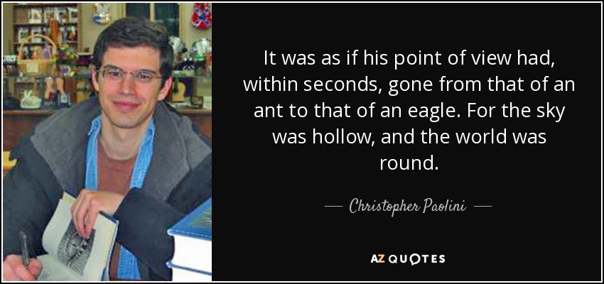 It was as if his point of view had, within seconds, gone from that of an ant to that of an eagle. For the sky was hollow, and the world was round. - Christopher Paolini