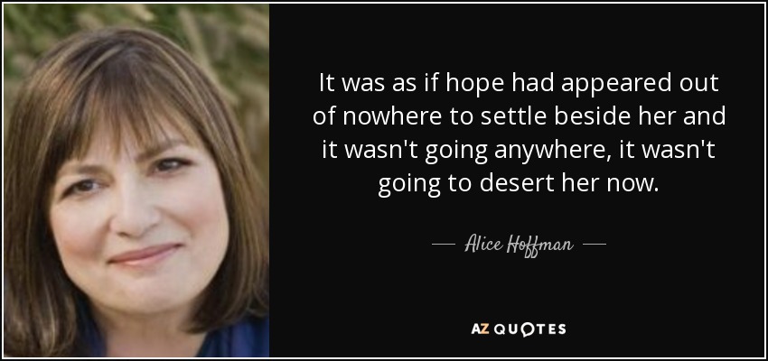 It was as if hope had appeared out of nowhere to settle beside her and it wasn't going anywhere, it wasn't going to desert her now. - Alice Hoffman