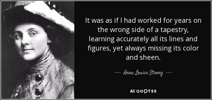 It was as if I had worked for years on the wrong side of a tapestry, learning accurately all its lines and figures, yet always missing its color and sheen. - Anna Louise Strong