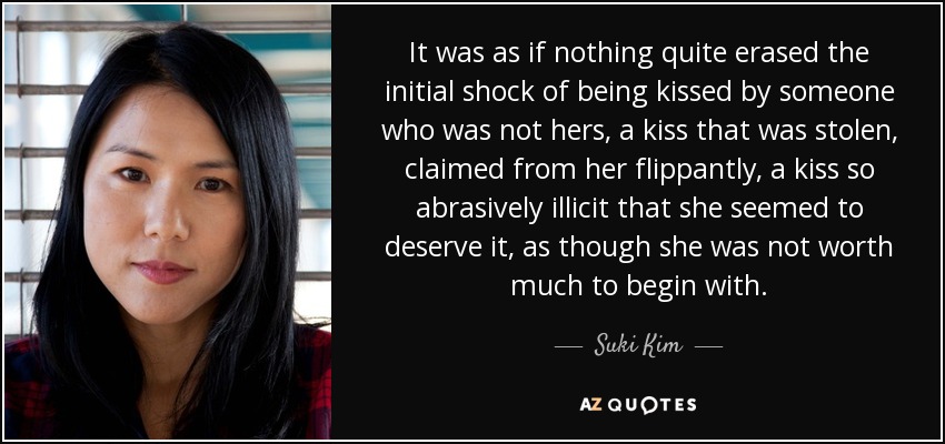 It was as if nothing quite erased the initial shock of being kissed by someone who was not hers, a kiss that was stolen, claimed from her flippantly, a kiss so abrasively illicit that she seemed to deserve it, as though she was not worth much to begin with. - Suki Kim