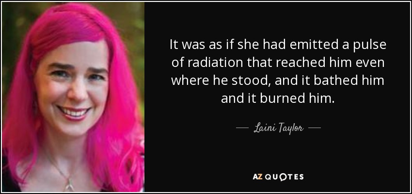 It was as if she had emitted a pulse of radiation that reached him even where he stood, and it bathed him and it burned him. - Laini Taylor