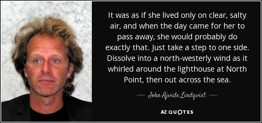 It was as if she lived only on clear, salty air, and when the day came for her to pass away, she would probably do exactly that. Just take a step to one side. Dissolve into a north-westerly wind as it whirled around the lighthouse at North Point, then out across the sea. - John Ajvide Lindqvist