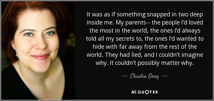 It was as if something snapped in two deep inside me. My parents-- the people I’d loved the most in the world, the ones I’d always told all my secrets to, the ones I’d wanted to hide with far away from the rest of the world. They had lied, and I couldn’t imagine why. It couldn’t possibly matter why. - Claudia Gray