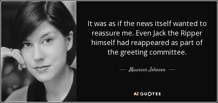 It was as if the news itself wanted to reassure me. Even Jack the Ripper himself had reappeared as part of the greeting committee. - Maureen Johnson