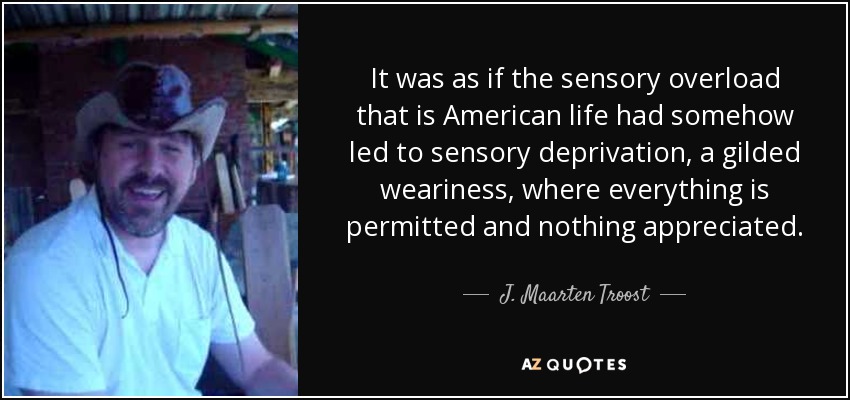 It was as if the sensory overload that is American life had somehow led to sensory deprivation, a gilded weariness, where everything is permitted and nothing appreciated. - J. Maarten Troost