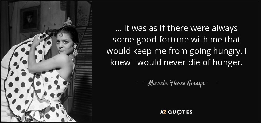 ... it was as if there were always some good fortune with me that would keep me from going hungry. I knew I would never die of hunger. - Micaela Flores Amaya