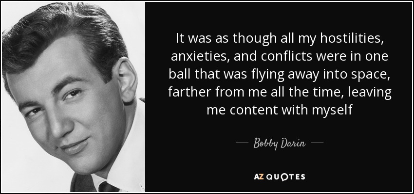 It was as though all my hostilities, anxieties, and conflicts were in one ball that was flying away into space, farther from me all the time, leaving me content with myself - Bobby Darin