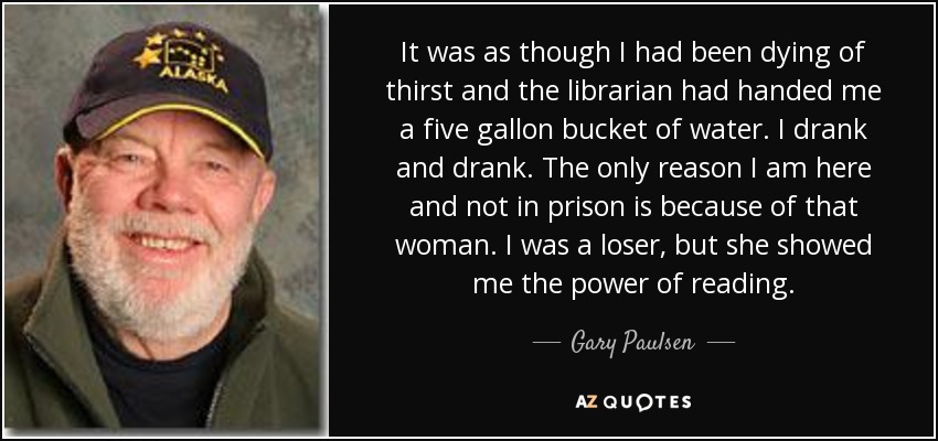 It was as though I had been dying of thirst and the librarian had handed me a five gallon bucket of water. I drank and drank. The only reason I am here and not in prison is because of that woman. I was a loser, but she showed me the power of reading. - Gary Paulsen