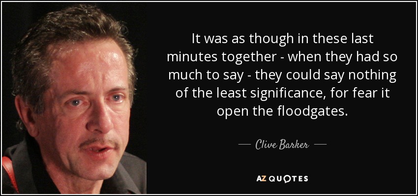 It was as though in these last minutes together - when they had so much to say - they could say nothing of the least significance, for fear it open the floodgates. - Clive Barker