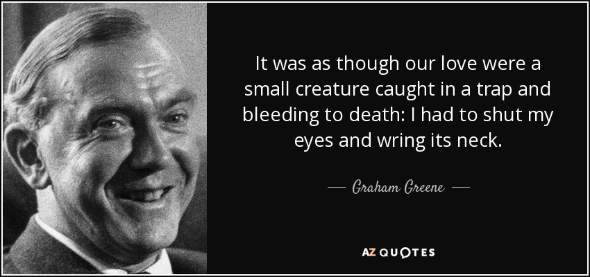 It was as though our love were a small creature caught in a trap and bleeding to death: I had to shut my eyes and wring its neck. - Graham Greene