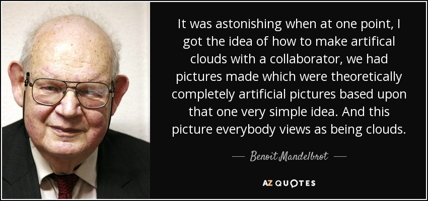 It was astonishing when at one point, I got the idea of how to make artifical clouds with a collaborator, we had pictures made which were theoretically completely artificial pictures based upon that one very simple idea. And this picture everybody views as being clouds. - Benoit Mandelbrot