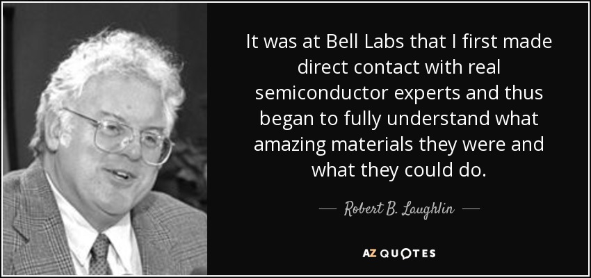 It was at Bell Labs that I first made direct contact with real semiconductor experts and thus began to fully understand what amazing materials they were and what they could do. - Robert B. Laughlin