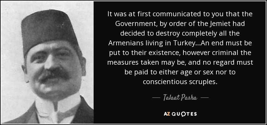 It was at first communicated to you that the Government, by order of the Jemiet had decided to destroy completely all the Armenians living in Turkey...An end must be put to their existence, however criminal the measures taken may be, and no regard must be paid to either age or sex nor to conscientious scruples. - Talaat Pasha