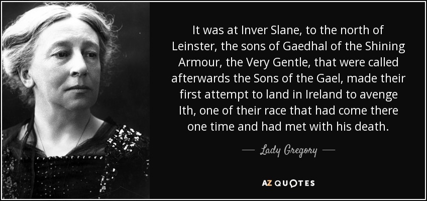 It was at Inver Slane, to the north of Leinster, the sons of Gaedhal of the Shining Armour, the Very Gentle, that were called afterwards the Sons of the Gael, made their first attempt to land in Ireland to avenge Ith, one of their race that had come there one time and had met with his death. - Lady Gregory