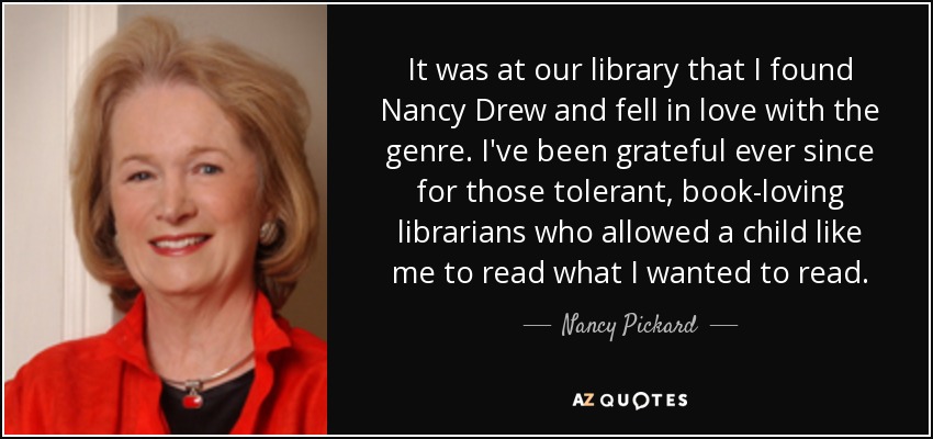 It was at our library that I found Nancy Drew and fell in love with the genre. I've been grateful ever since for those tolerant, book-loving librarians who allowed a child like me to read what I wanted to read. - Nancy Pickard