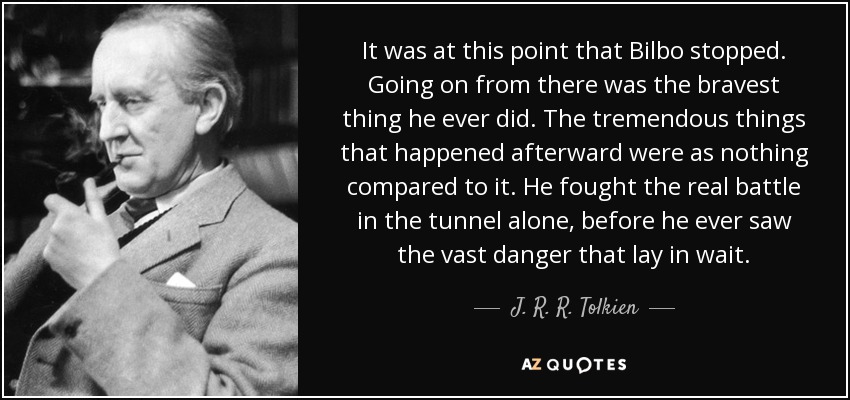 It was at this point that Bilbo stopped. Going on from there was the bravest thing he ever did. The tremendous things that happened afterward were as nothing compared to it. He fought the real battle in the tunnel alone, before he ever saw the vast danger that lay in wait. - J. R. R. Tolkien