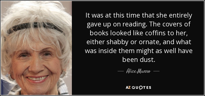 It was at this time that she entirely gave up on reading. The covers of books looked like coffins to her, either shabby or ornate, and what was inside them might as well have been dust. - Alice Munro