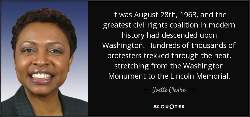 It was August 28th, 1963, and the greatest civil rights coalition in modern history had descended upon Washington. Hundreds of thousands of protesters trekked through the heat, stretching from the Washington Monument to the Lincoln Memorial. - Yvette Clarke