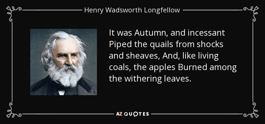 It was Autumn, and incessant Piped the quails from shocks and sheaves, And, like living coals, the apples Burned among the withering leaves. - Henry Wadsworth Longfellow