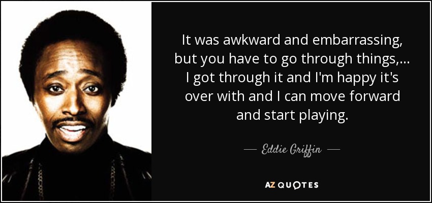 It was awkward and embarrassing, but you have to go through things, ... I got through it and I'm happy it's over with and I can move forward and start playing. - Eddie Griffin