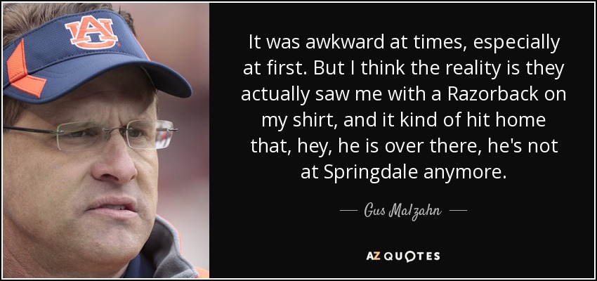 It was awkward at times, especially at first. But I think the reality is they actually saw me with a Razorback on my shirt, and it kind of hit home that, hey, he is over there, he's not at Springdale anymore. - Gus Malzahn