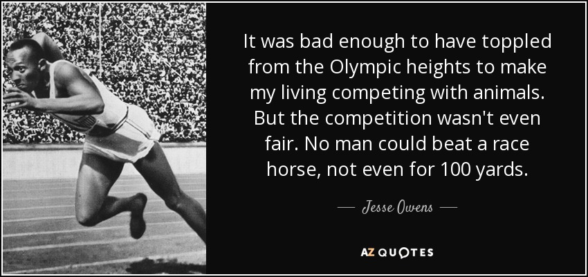 It was bad enough to have toppled from the Olympic heights to make my living competing with animals. But the competition wasn't even fair. No man could beat a race horse, not even for 100 yards. - Jesse Owens