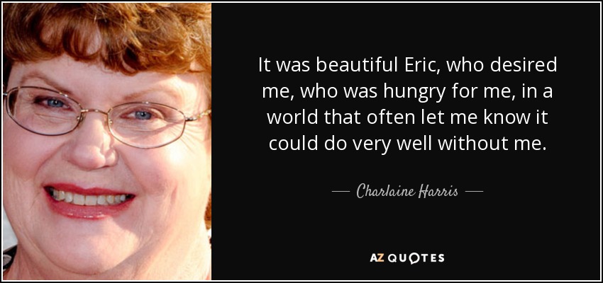 It was beautiful Eric, who desired me, who was hungry for me, in a world that often let me know it could do very well without me. - Charlaine Harris
