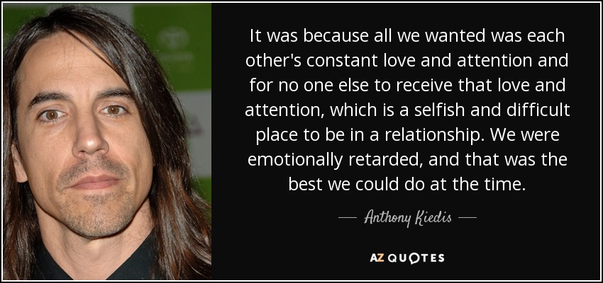 It was because all we wanted was each other's constant love and attention and for no one else to receive that love and attention, which is a selfish and difficult place to be in a relationship. We were emotionally retarded, and that was the best we could do at the time. - Anthony Kiedis