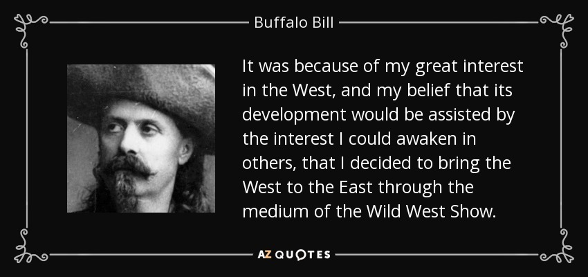 It was because of my great interest in the West, and my belief that its development would be assisted by the interest I could awaken in others, that I decided to bring the West to the East through the medium of the Wild West Show. - Buffalo Bill