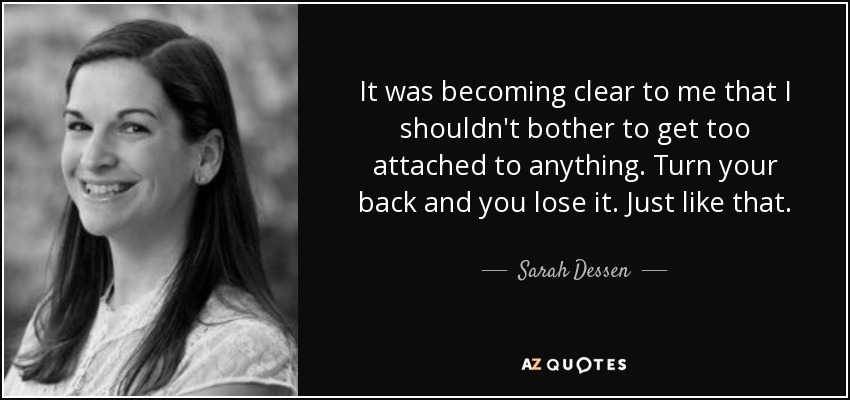 It was becoming clear to me that I shouldn't bother to get too attached to anything. Turn your back and you lose it. Just like that. - Sarah Dessen