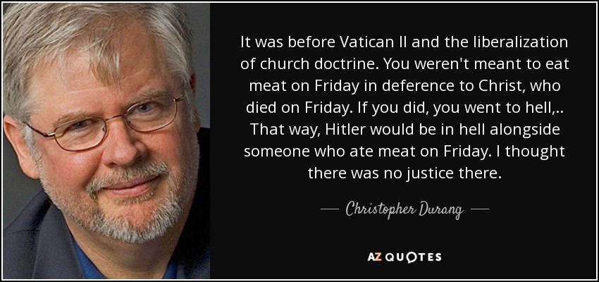 It was before Vatican II and the liberalization of church doctrine. You weren't meant to eat meat on Friday in deference to Christ, who died on Friday. If you did, you went to hell, . . That way, Hitler would be in hell alongside someone who ate meat on Friday. I thought there was no justice there. - Christopher Durang