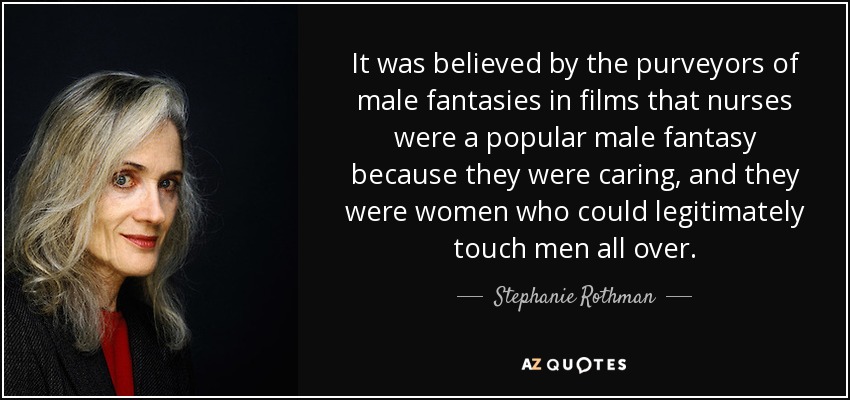 It was believed by the purveyors of male fantasies in films that nurses were a popular male fantasy because they were caring, and they were women who could legitimately touch men all over. - Stephanie Rothman